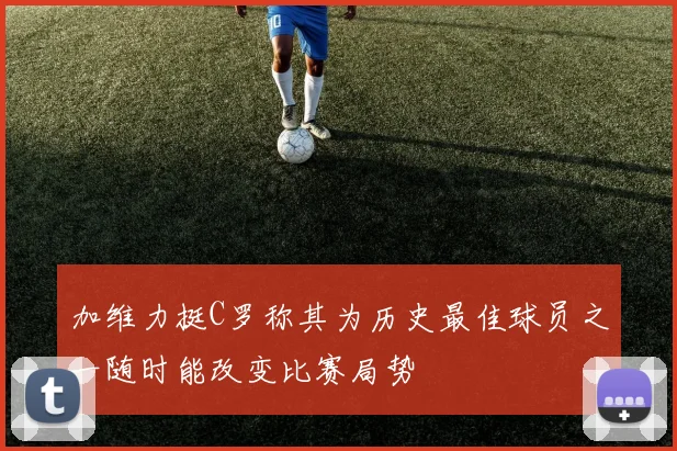 加维力挺C罗称其为历史最佳球员之一随时能改变比赛局势