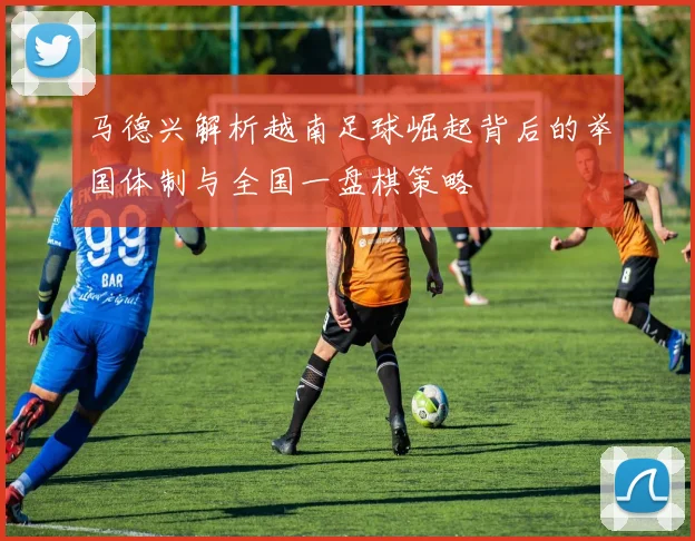 马德兴解析越南足球崛起背后的举国体制与全国一盘棋策略