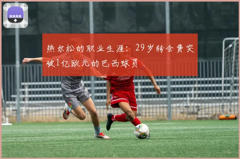 热尔松的职业生涯：29岁转会费突破1亿欧元的巴西球员
