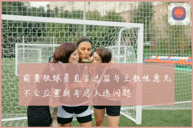 前曼联球员直言总监与主教练意见不合应重新考虑人选问题