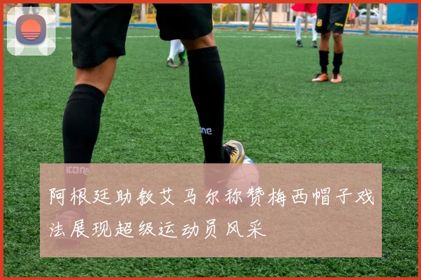 阿根廷助教艾马尔称赞梅西帽子戏法展现超级运动员风采