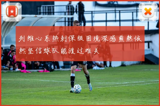 列维心系热刺保级困境深感煎熬依然坚信球队能渡过难关