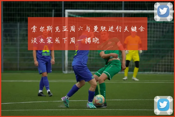 索尔斯克亚周六与曼联进行关键会谈决策或下周一揭晓
