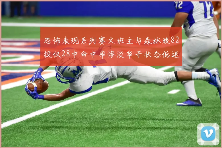 恐怖表现系列赛文班主与森林狼82投仅28中命中率惨淡华子状态低迷仅10投3中