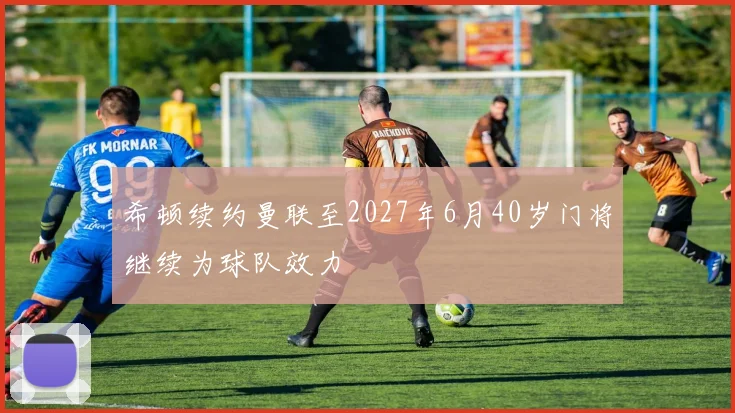希顿续约曼联至2027年6月40岁门将继续为球队效力