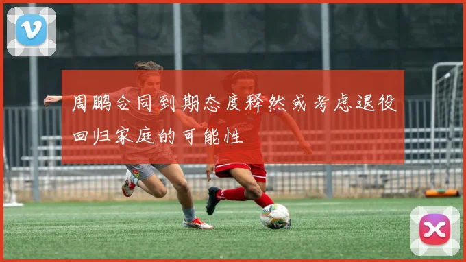 周鹏合同到期态度释然或考虑退役回归家庭的可能性