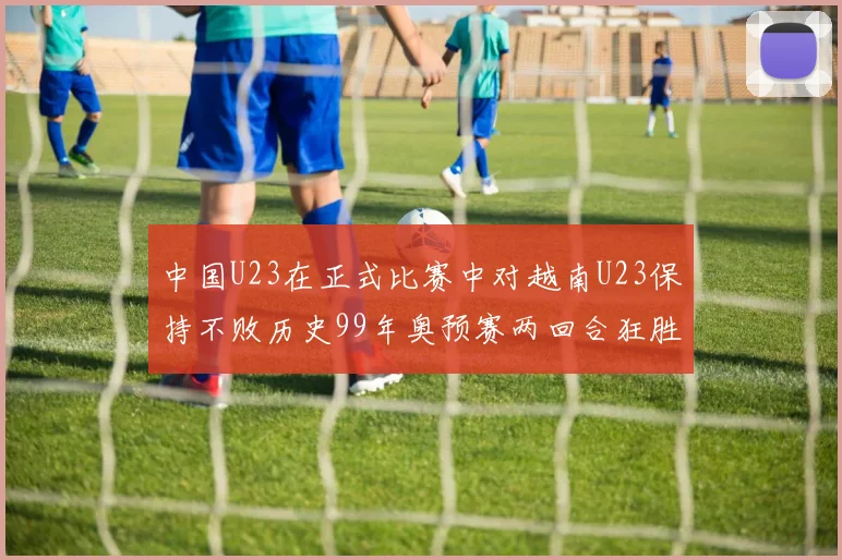 中国U23在正式比赛中对越南U23保持不败历史99年奥预赛两回合狂胜7-0