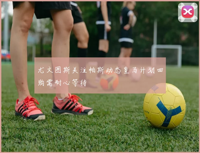 尤文图斯关注帕斯动态皇马计划回购需耐心等待