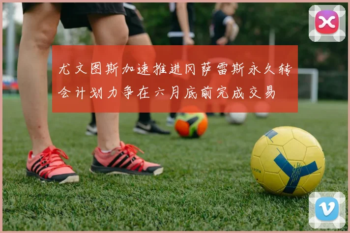 尤文图斯加速推进冈萨雷斯永久转会计划力争在六月底前完成交易